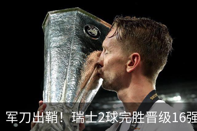 军刀出鞘！瑞士2球完胜晋级16强 时隔88年淘汰赛赢球
