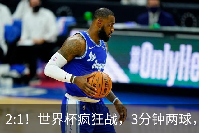 2:1！世界杯疯狂战，3分钟两球，英格兰半场领先东道主，冲击八强